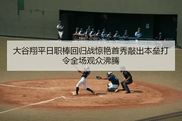 大谷翔平日职棒回归战惊艳首秀敲出本垒打令全场观众沸腾