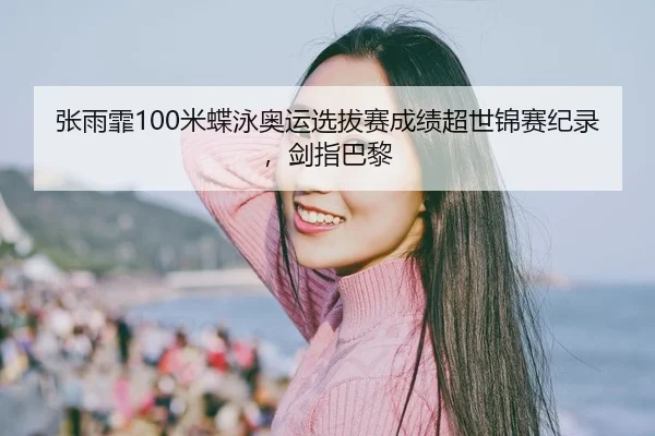 张雨霏100米蝶泳奥运选拔赛成绩超世锦赛纪录，剑指巴黎